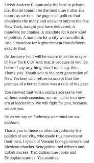马姆达尼：“纽约，今晚你们做到了。你们赋予了我们变革的使命，赋予了我们一种新型政治的使命，赋予了我们建设一座我们能够负担得起的城市的使命，也赋予了我们建立一个能够真正实现这一使命的政府的使命。”“你们证明，当政治不再居高临下地与你们对话时，我们就能开启一个全新的领导时代。我们将为你们而战，因为我们就是你们。”“在这政治黑暗的时刻，纽约将成为一束光。在这里，我们相信要为我们所爱的人挺身而出，无论你是移民、转性别群体成员、被川普解雇的众多黑人女性之一、仍在等待食品价格下降的单身母亲，还是任何其他身处困境的人。你