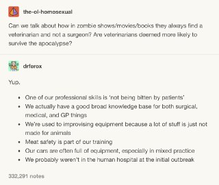 为什么丧尸电影和丧尸故事里，每次有人需要动手术的时候大家都急着去找兽医而不是医生？难道是兽医更容易在末世中存活下来吗？当然。1. 我们最重要的技能之一，就是“保证不被咬伤”。2. 我们有很多医学基础知识，无论是日常小病、开药、还是做手术，我们都懂。3. 我们很懂如何就地取材，因为很多时候我们买不到合适我们的病人的专用医疗器械。4. 我们也懂什么肉可以吃，什么肉不能吃。5. 我们的车上装满了五花八门的器械，特别是那种不止给一种动物看病的兽医。6. 丧尸爆发的时候，我们很可能成功避开了自带停尸房的人类医院。 s