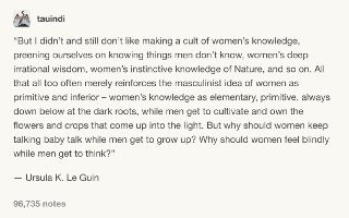 我从来不喜欢把女性的知识变为一种迷信的崇拜，宣扬我们知道一些男人不知道的事情，比如女人深邃的非理性智慧、女人对“自然”的本能性的认识。所有这些常常只是加深了男性思维中女人是原始且低级的印象 —— 女性的知识是初级的、原始的，永远存在于黑暗的根系中，而男人则可以养育并拥有那些在阳光下茁壮成长的鲜花和作物。为什么当男人被允许长大的时候，女人要继续说那些婴儿的语言？为什么当男人可以拥有思想的时候，女人只能在盲目中感受？—— 厄休拉·勒古恩。作家，著有《地海》系列，《黑暗的左手》等著名作品。 source