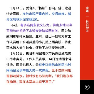 封孔防蚊换来水灾？ 佛山官方：尚无法定论8月14日，受台风“杨柳”影响，广东佛山遭遇特大暴雨，6小时降雨量破200毫米，多地积水逾1米，交通瘫痪，被戏称为“水上威尼斯”。极目新闻报导，有网友质疑严重内涝与市政为防蚊而在下水道加装纱网、封孔有关，可能影响排水。对此，佛山市水务局回应称，此次为历史最大时段降雨，是否与防蚊网有关暂无法判断，目前积水已基本排干。佛山近日正推进“爱国卫生运动统一行动”，全面防疫灭蚊，要求“全覆盖、无死角”。外媒报导，尽管官方通报14日新增确诊84例、疫情趋缓，但舆论质疑排水系统设计欠