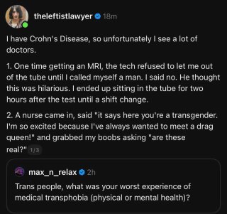 问：跨性别朋友们，你们看医生时遇到的最差的经历是什么？答：我有克罗恩病，所以我不得不见很多医生。以下是我的一些经历 ——1. 有一次我做核磁共振，做完之后医生坚持让我承认自己是男的，否则就不放我从核磁共振仪出去。他在外面不停的嘲笑我，但我仍旧拒绝就范。最后我在那个核磁共振仪器的管子里呆了两个小时，直到换班医生来把我放出去。2. 有一次有个护士走到我的病房里，兴奋地说，“病例上说你是跨性别！我从来没见过变装人妖，我真的很想认识你！”，然后一把抓住我的胸部，问我，“这是真的胸吗？”3. 我癫痫发作时，我的神经科