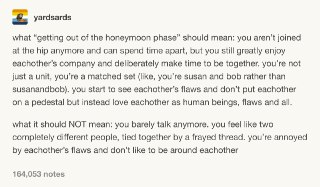 “我们过了热恋期了”真正的意思应该是：我们不再天天黏在一起，但我们仍然非常享受彼此的陪伴，并且愿意为了共度美好时光而用心规划。我们不再形影不离，但我们在一起的时候常常感觉非常默契。我们能看到各自的缺点，不再把对方想象成完美的人，但仍然我们爱着有缺点也有优点的真实对方。“我们过了热恋期了”不应该是：我们见面无话可说，感觉像是完全分离的两个人因为某些破旧磨损的连接勉强栓在一起。对方的缺点折磨得我们烦躁不已，我们希望能离对方越远越好。 source
