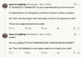 “跑通了！跑通了！” 我儿子在房间里兴奋地大喊。我在教他Python编程，刚刚给他布置了一道作业题。我走进房间对他说，“孩子，这就是程序员的快乐，这种快乐的感觉会伴随你一生。”这就是为什么我们程序员热爱写代码。更新：我儿子现在正在大喊，“怎么又不行了！不可能啊！！！”我对他说，“孩子，这就是程序员的烦恼，这种烦恼的感觉也会伴随你一生。” source