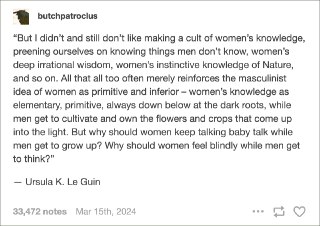 我从来不喜欢把女性的知识变为一种迷信的崇拜，宣扬我们知道一些男人不知道的事情，比如女人深邃的非理性智慧、女人对“自然”的本能性的认识。所有这些常常只是加深了男性思维中女人是原始且低级的印象 —— 女性的知识是初级的、原始的，永远存在于黑暗的根系中，而男人则可以养育并拥有那些在阳光下茁壮成长的鲜花和作物。为什么当男人被允许长大的时候，女人要继续说那些婴儿的语言？为什么当男人可以拥有思想的时候，女人只能在盲目中感受？—— 厄休拉·勒古恩。作家，著有《地海》系列，《黑暗的左手》等著名作品。 source