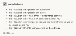 如果你很讨厌和浪漫相关的事情这完全没问题如果你很讨厌和性爱相关的事情这完全没问题如果你拒绝进入任何浪漫关系或性爱关系这完全没问题如果你不喜欢周围人与你谈论相关话题这完全没问题如果当你周围人讲起相关话题的时候你告诉对方你不喜欢这些话题这也完全没问题但如果有人喜欢浪漫或性爱关系而我们却因为个人的感受而去羞辱讽刺对方那就是非常错误的做法了 source